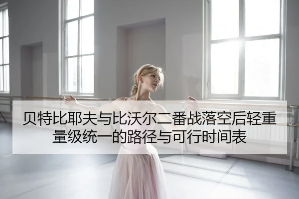 贝特比耶夫与比沃尔二番战落空后轻重量级统一的路径与可行时间表