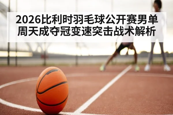2026比利时羽毛球公开赛男单周天成夺冠变速突击战术解析