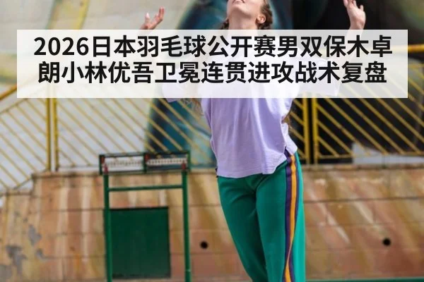 2026日本羽毛球公开赛男双保木卓朗小林优吾卫冕连贯进攻战术复盘