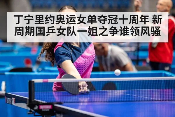 丁宁里约奥运女单夺冠十周年 新周期国乒女队一姐之争谁领风骚